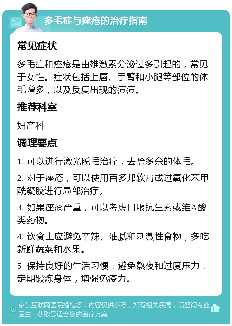 多毛症与痤疮的治疗指南 常见症状 多毛症和痤疮是由雄激素分泌过多引起的，常见于女性。症状包括上唇、手臂和小腿等部位的体毛增多，以及反复出现的痘痘。 推荐科室 妇产科 调理要点 1. 可以进行激光脱毛治疗，去除多余的体毛。 2. 对于痤疮，可以使用百多邦软膏或过氧化苯甲酰凝胶进行局部治疗。 3. 如果痤疮严重，可以考虑口服抗生素或维A酸类药物。 4. 饮食上应避免辛辣、油腻和刺激性食物，多吃新鲜蔬菜和水果。 5. 保持良好的生活习惯，避免熬夜和过度压力，定期锻炼身体，增强免疫力。