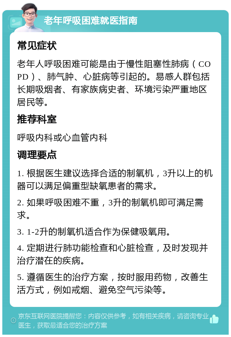 老年呼吸困难就医指南 常见症状 老年人呼吸困难可能是由于慢性阻塞性肺病（COPD）、肺气肿、心脏病等引起的。易感人群包括长期吸烟者、有家族病史者、环境污染严重地区居民等。 推荐科室 呼吸内科或心血管内科 调理要点 1. 根据医生建议选择合适的制氧机，3升以上的机器可以满足偏重型缺氧患者的需求。 2. 如果呼吸困难不重，3升的制氧机即可满足需求。 3. 1-2升的制氧机适合作为保健吸氧用。 4. 定期进行肺功能检查和心脏检查，及时发现并治疗潜在的疾病。 5. 遵循医生的治疗方案，按时服用药物，改善生活方式，例如戒烟、避免空气污染等。