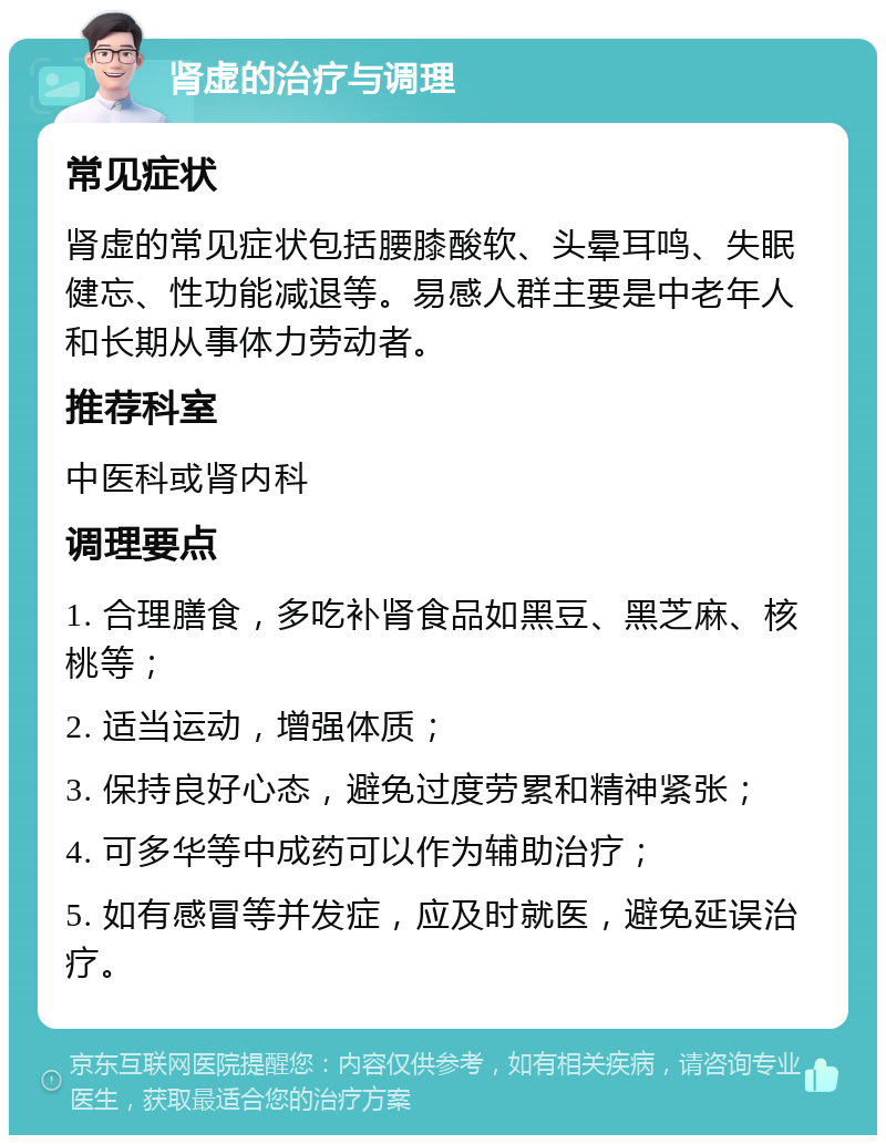 肾虚的治疗与调理 常见症状 肾虚的常见症状包括腰膝酸软、头晕耳鸣、失眠健忘、性功能减退等。易感人群主要是中老年人和长期从事体力劳动者。 推荐科室 中医科或肾内科 调理要点 1. 合理膳食，多吃补肾食品如黑豆、黑芝麻、核桃等； 2. 适当运动，增强体质； 3. 保持良好心态，避免过度劳累和精神紧张； 4. 可多华等中成药可以作为辅助治疗； 5. 如有感冒等并发症，应及时就医，避免延误治疗。