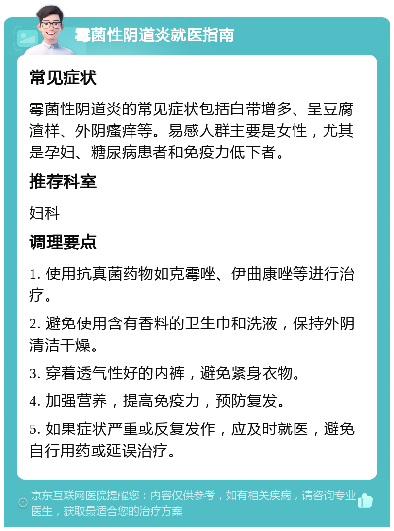 霉菌性阴道炎就医指南 常见症状 霉菌性阴道炎的常见症状包括白带增多、呈豆腐渣样、外阴瘙痒等。易感人群主要是女性，尤其是孕妇、糖尿病患者和免疫力低下者。 推荐科室 妇科 调理要点 1. 使用抗真菌药物如克霉唑、伊曲康唑等进行治疗。 2. 避免使用含有香料的卫生巾和洗液，保持外阴清洁干燥。 3. 穿着透气性好的内裤，避免紧身衣物。 4. 加强营养，提高免疫力，预防复发。 5. 如果症状严重或反复发作，应及时就医，避免自行用药或延误治疗。