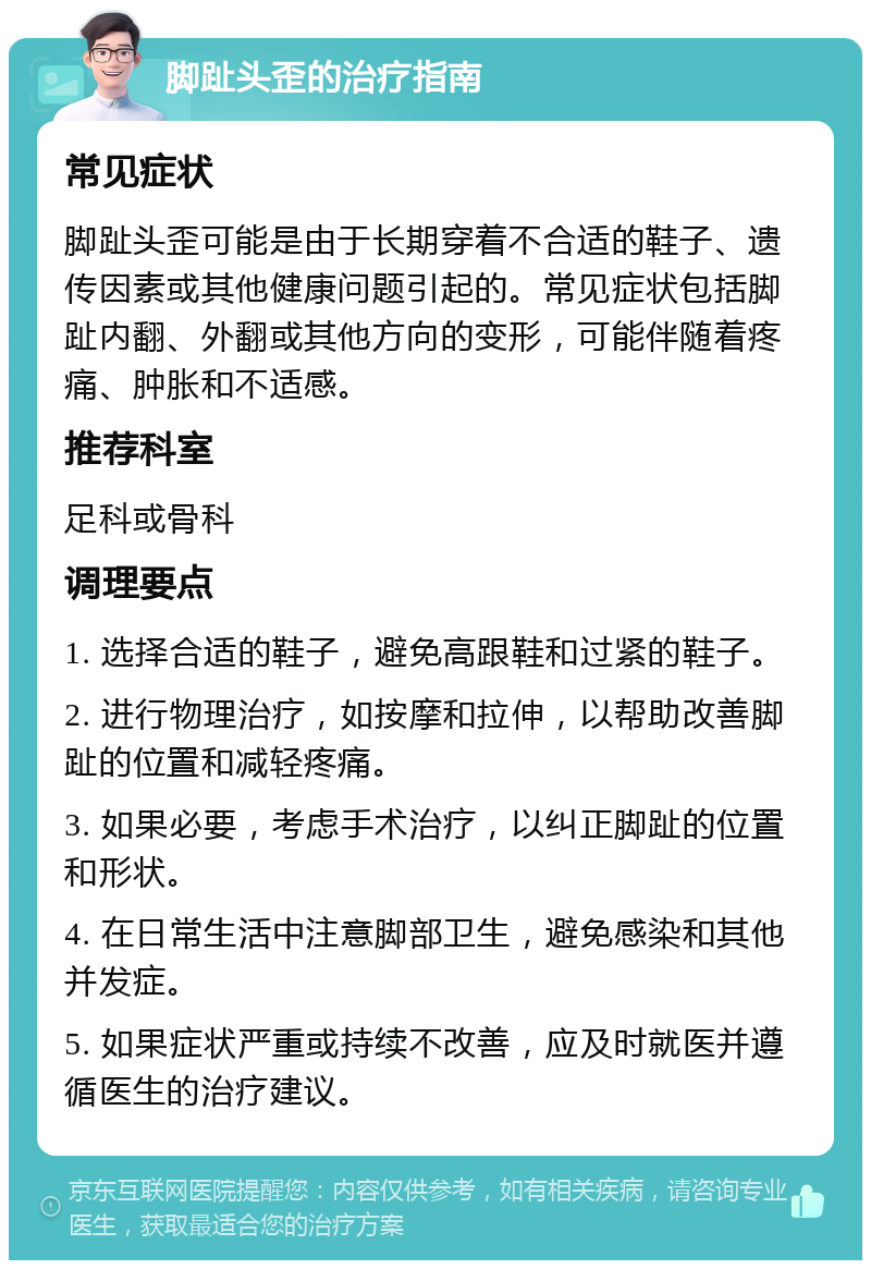 脚趾头歪的治疗指南 常见症状 脚趾头歪可能是由于长期穿着不合适的鞋子、遗传因素或其他健康问题引起的。常见症状包括脚趾内翻、外翻或其他方向的变形，可能伴随着疼痛、肿胀和不适感。 推荐科室 足科或骨科 调理要点 1. 选择合适的鞋子，避免高跟鞋和过紧的鞋子。 2. 进行物理治疗，如按摩和拉伸，以帮助改善脚趾的位置和减轻疼痛。 3. 如果必要，考虑手术治疗，以纠正脚趾的位置和形状。 4. 在日常生活中注意脚部卫生，避免感染和其他并发症。 5. 如果症状严重或持续不改善，应及时就医并遵循医生的治疗建议。