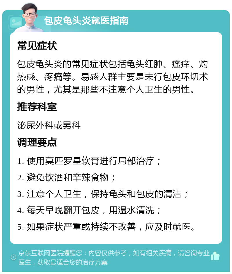 包皮龟头炎就医指南 常见症状 包皮龟头炎的常见症状包括龟头红肿、瘙痒、灼热感、疼痛等。易感人群主要是未行包皮环切术的男性，尤其是那些不注意个人卫生的男性。 推荐科室 泌尿外科或男科 调理要点 1. 使用莫匹罗星软膏进行局部治疗； 2. 避免饮酒和辛辣食物； 3. 注意个人卫生，保持龟头和包皮的清洁； 4. 每天早晚翻开包皮，用温水清洗； 5. 如果症状严重或持续不改善，应及时就医。