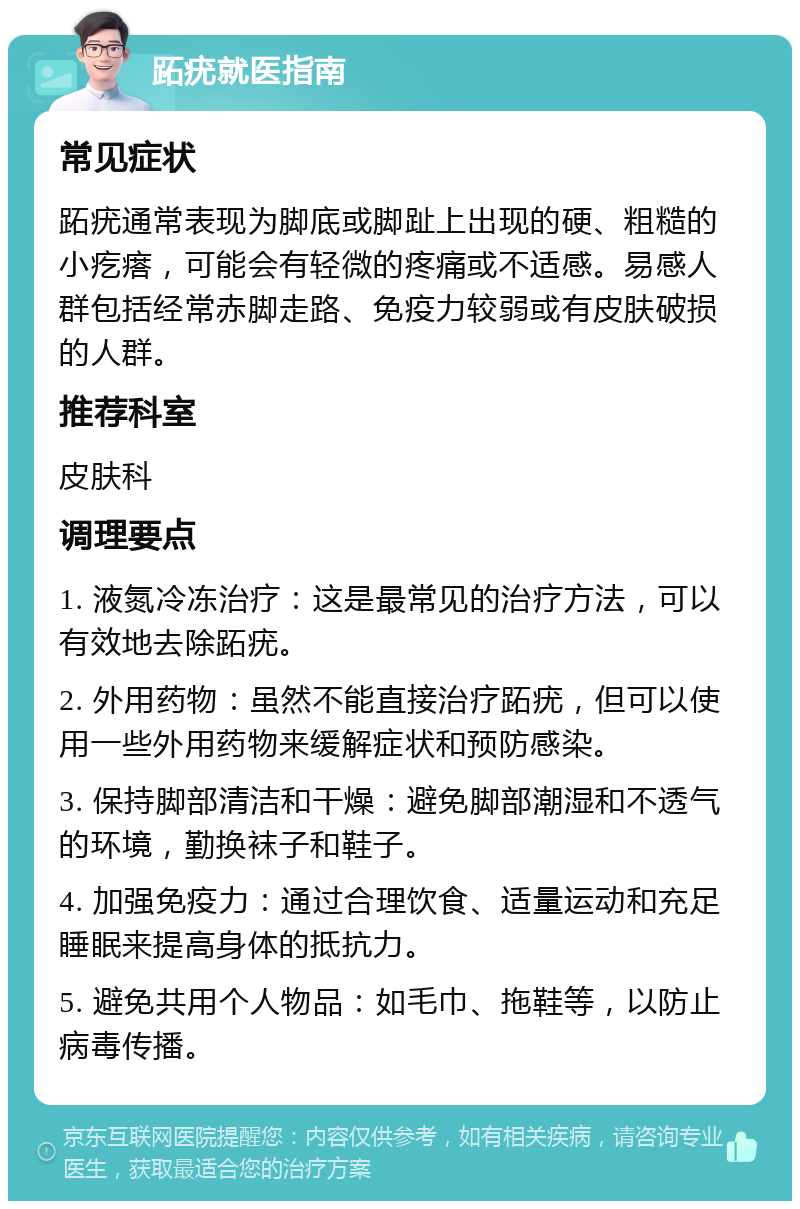 跖疣就医指南 常见症状 跖疣通常表现为脚底或脚趾上出现的硬、粗糙的小疙瘩，可能会有轻微的疼痛或不适感。易感人群包括经常赤脚走路、免疫力较弱或有皮肤破损的人群。 推荐科室 皮肤科 调理要点 1. 液氮冷冻治疗：这是最常见的治疗方法，可以有效地去除跖疣。 2. 外用药物：虽然不能直接治疗跖疣，但可以使用一些外用药物来缓解症状和预防感染。 3. 保持脚部清洁和干燥：避免脚部潮湿和不透气的环境，勤换袜子和鞋子。 4. 加强免疫力：通过合理饮食、适量运动和充足睡眠来提高身体的抵抗力。 5. 避免共用个人物品：如毛巾、拖鞋等，以防止病毒传播。