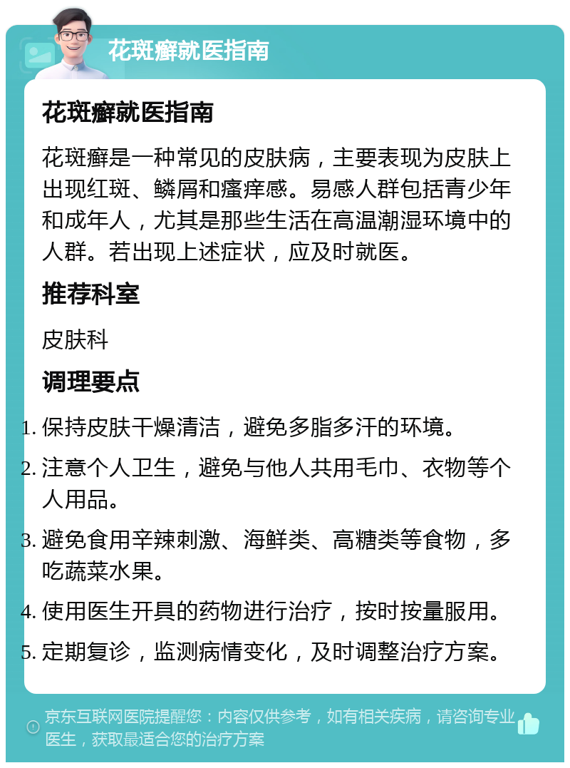 花斑癣就医指南 花斑癣就医指南 花斑癣是一种常见的皮肤病，主要表现为皮肤上出现红斑、鳞屑和瘙痒感。易感人群包括青少年和成年人，尤其是那些生活在高温潮湿环境中的人群。若出现上述症状，应及时就医。 推荐科室 皮肤科 调理要点 保持皮肤干燥清洁，避免多脂多汗的环境。 注意个人卫生，避免与他人共用毛巾、衣物等个人用品。 避免食用辛辣刺激、海鲜类、高糖类等食物，多吃蔬菜水果。 使用医生开具的药物进行治疗，按时按量服用。 定期复诊，监测病情变化，及时调整治疗方案。