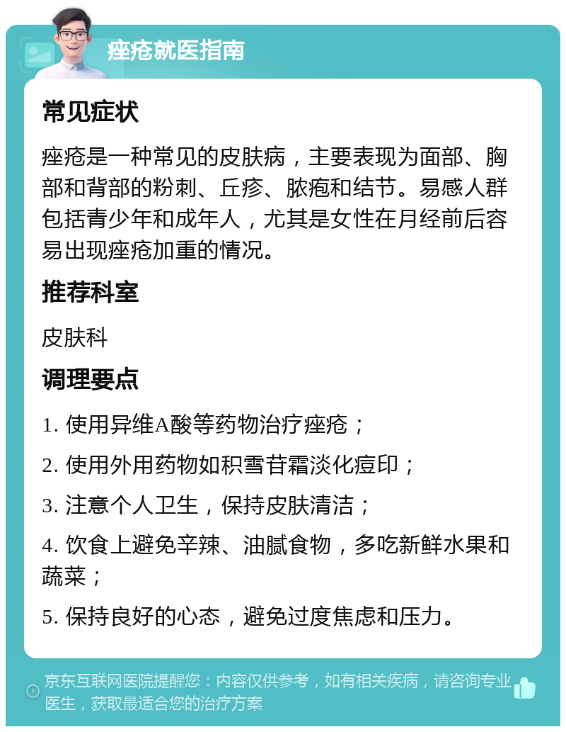 痤疮就医指南 常见症状 痤疮是一种常见的皮肤病，主要表现为面部、胸部和背部的粉刺、丘疹、脓疱和结节。易感人群包括青少年和成年人，尤其是女性在月经前后容易出现痤疮加重的情况。 推荐科室 皮肤科 调理要点 1. 使用异维A酸等药物治疗痤疮； 2. 使用外用药物如积雪苷霜淡化痘印； 3. 注意个人卫生，保持皮肤清洁； 4. 饮食上避免辛辣、油腻食物，多吃新鲜水果和蔬菜； 5. 保持良好的心态，避免过度焦虑和压力。