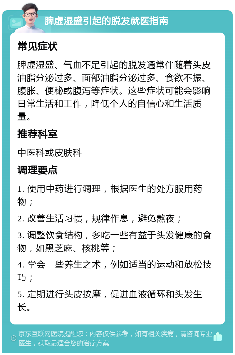 脾虚湿盛引起的脱发就医指南 常见症状 脾虚湿盛、气血不足引起的脱发通常伴随着头皮油脂分泌过多、面部油脂分泌过多、食欲不振、腹胀、便秘或腹泻等症状。这些症状可能会影响日常生活和工作，降低个人的自信心和生活质量。 推荐科室 中医科或皮肤科 调理要点 1. 使用中药进行调理，根据医生的处方服用药物； 2. 改善生活习惯，规律作息，避免熬夜； 3. 调整饮食结构，多吃一些有益于头发健康的食物，如黑芝麻、核桃等； 4. 学会一些养生之术，例如适当的运动和放松技巧； 5. 定期进行头皮按摩，促进血液循环和头发生长。