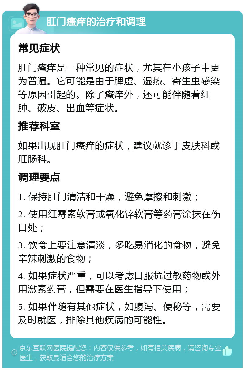 肛门瘙痒的治疗和调理 常见症状 肛门瘙痒是一种常见的症状，尤其在小孩子中更为普遍。它可能是由于脾虚、湿热、寄生虫感染等原因引起的。除了瘙痒外，还可能伴随着红肿、破皮、出血等症状。 推荐科室 如果出现肛门瘙痒的症状，建议就诊于皮肤科或肛肠科。 调理要点 1. 保持肛门清洁和干燥，避免摩擦和刺激； 2. 使用红霉素软膏或氧化锌软膏等药膏涂抹在伤口处； 3. 饮食上要注意清淡，多吃易消化的食物，避免辛辣刺激的食物； 4. 如果症状严重，可以考虑口服抗过敏药物或外用激素药膏，但需要在医生指导下使用； 5. 如果伴随有其他症状，如腹泻、便秘等，需要及时就医，排除其他疾病的可能性。