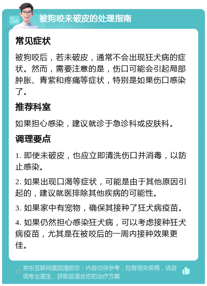 被狗咬未破皮的处理指南 常见症状 被狗咬后，若未破皮，通常不会出现狂犬病的症状。然而，需要注意的是，伤口可能会引起局部肿胀、青紫和疼痛等症状，特别是如果伤口感染了。 推荐科室 如果担心感染，建议就诊于急诊科或皮肤科。 调理要点 1. 即使未破皮，也应立即清洗伤口并消毒，以防止感染。 2. 如果出现口渴等症状，可能是由于其他原因引起的，建议就医排除其他疾病的可能性。 3. 如果家中有宠物，确保其接种了狂犬病疫苗。 4. 如果仍然担心感染狂犬病，可以考虑接种狂犬病疫苗，尤其是在被咬后的一周内接种效果更佳。