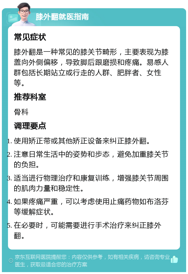 膝外翻就医指南 常见症状 膝外翻是一种常见的膝关节畸形，主要表现为膝盖向外侧偏移，导致脚后跟磨损和疼痛。易感人群包括长期站立或行走的人群、肥胖者、女性等。 推荐科室 骨科 调理要点 使用矫正带或其他矫正设备来纠正膝外翻。 注意日常生活中的姿势和步态，避免加重膝关节的负担。 适当进行物理治疗和康复训练，增强膝关节周围的肌肉力量和稳定性。 如果疼痛严重，可以考虑使用止痛药物如布洛芬等缓解症状。 在必要时，可能需要进行手术治疗来纠正膝外翻。