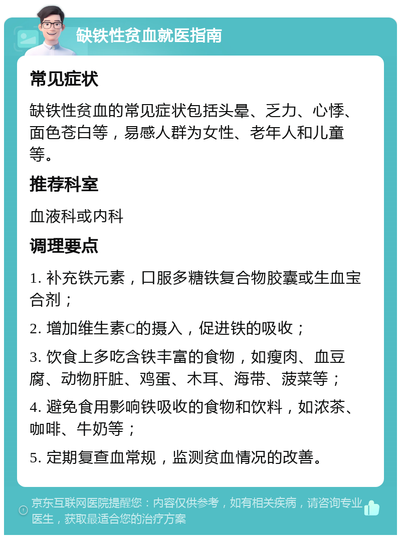 缺铁性贫血就医指南 常见症状 缺铁性贫血的常见症状包括头晕、乏力、心悸、面色苍白等，易感人群为女性、老年人和儿童等。 推荐科室 血液科或内科 调理要点 1. 补充铁元素，口服多糖铁复合物胶囊或生血宝合剂； 2. 增加维生素C的摄入，促进铁的吸收； 3. 饮食上多吃含铁丰富的食物，如瘦肉、血豆腐、动物肝脏、鸡蛋、木耳、海带、菠菜等； 4. 避免食用影响铁吸收的食物和饮料，如浓茶、咖啡、牛奶等； 5. 定期复查血常规，监测贫血情况的改善。