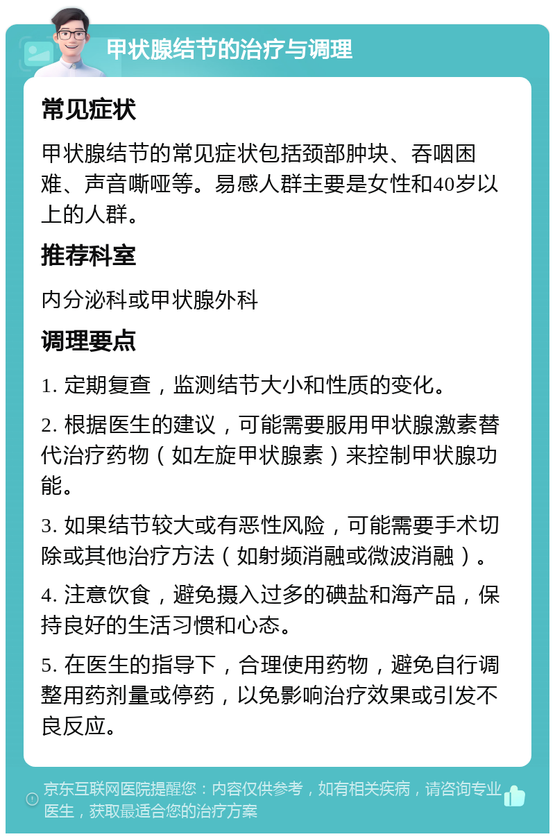 甲状腺结节的治疗与调理 常见症状 甲状腺结节的常见症状包括颈部肿块、吞咽困难、声音嘶哑等。易感人群主要是女性和40岁以上的人群。 推荐科室 内分泌科或甲状腺外科 调理要点 1. 定期复查，监测结节大小和性质的变化。 2. 根据医生的建议，可能需要服用甲状腺激素替代治疗药物（如左旋甲状腺素）来控制甲状腺功能。 3. 如果结节较大或有恶性风险，可能需要手术切除或其他治疗方法（如射频消融或微波消融）。 4. 注意饮食，避免摄入过多的碘盐和海产品，保持良好的生活习惯和心态。 5. 在医生的指导下，合理使用药物，避免自行调整用药剂量或停药，以免影响治疗效果或引发不良反应。