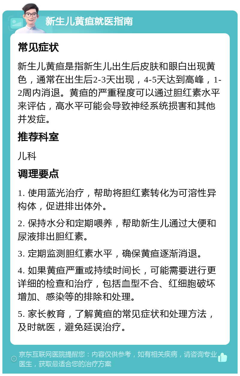 新生儿黄疸就医指南 常见症状 新生儿黄疸是指新生儿出生后皮肤和眼白出现黄色，通常在出生后2-3天出现，4-5天达到高峰，1-2周内消退。黄疸的严重程度可以通过胆红素水平来评估，高水平可能会导致神经系统损害和其他并发症。 推荐科室 儿科 调理要点 1. 使用蓝光治疗，帮助将胆红素转化为可溶性异构体，促进排出体外。 2. 保持水分和定期喂养，帮助新生儿通过大便和尿液排出胆红素。 3. 定期监测胆红素水平，确保黄疸逐渐消退。 4. 如果黄疸严重或持续时间长，可能需要进行更详细的检查和治疗，包括血型不合、红细胞破坏增加、感染等的排除和处理。 5. 家长教育，了解黄疸的常见症状和处理方法，及时就医，避免延误治疗。