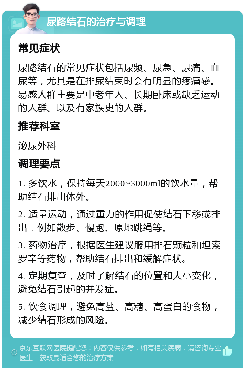 尿路结石的治疗与调理 常见症状 尿路结石的常见症状包括尿频、尿急、尿痛、血尿等，尤其是在排尿结束时会有明显的疼痛感。易感人群主要是中老年人、长期卧床或缺乏运动的人群、以及有家族史的人群。 推荐科室 泌尿外科 调理要点 1. 多饮水，保持每天2000~3000ml的饮水量，帮助结石排出体外。 2. 适量运动，通过重力的作用促使结石下移或排出，例如散步、慢跑、原地跳绳等。 3. 药物治疗，根据医生建议服用排石颗粒和坦索罗辛等药物，帮助结石排出和缓解症状。 4. 定期复查，及时了解结石的位置和大小变化，避免结石引起的并发症。 5. 饮食调理，避免高盐、高糖、高蛋白的食物，减少结石形成的风险。