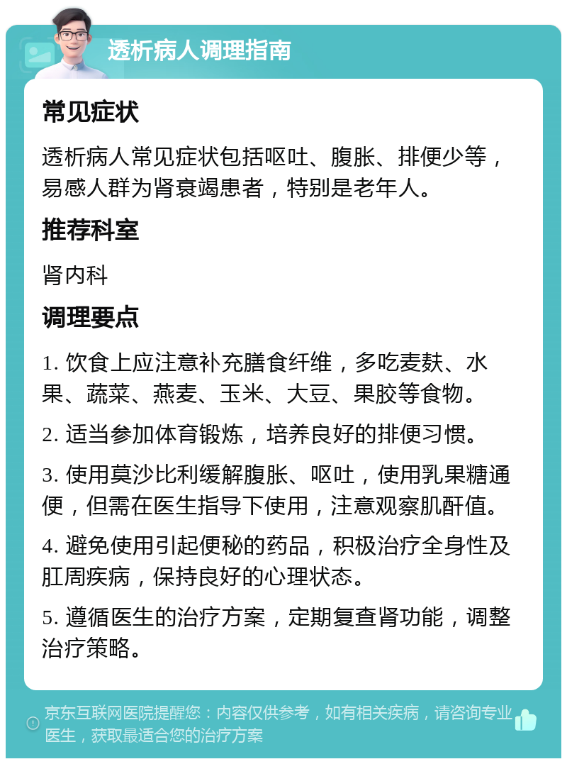 透析病人调理指南 常见症状 透析病人常见症状包括呕吐、腹胀、排便少等，易感人群为肾衰竭患者，特别是老年人。 推荐科室 肾内科 调理要点 1. 饮食上应注意补充膳食纤维，多吃麦麸、水果、蔬菜、燕麦、玉米、大豆、果胶等食物。 2. 适当参加体育锻炼，培养良好的排便习惯。 3. 使用莫沙比利缓解腹胀、呕吐，使用乳果糖通便，但需在医生指导下使用，注意观察肌酐值。 4. 避免使用引起便秘的药品，积极治疗全身性及肛周疾病，保持良好的心理状态。 5. 遵循医生的治疗方案，定期复查肾功能，调整治疗策略。