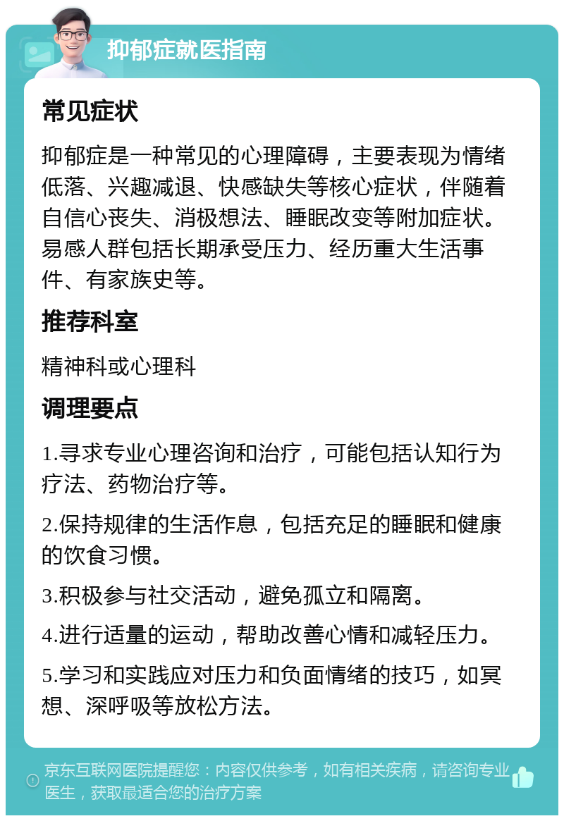 抑郁症就医指南 常见症状 抑郁症是一种常见的心理障碍，主要表现为情绪低落、兴趣减退、快感缺失等核心症状，伴随着自信心丧失、消极想法、睡眠改变等附加症状。易感人群包括长期承受压力、经历重大生活事件、有家族史等。 推荐科室 精神科或心理科 调理要点 1.寻求专业心理咨询和治疗，可能包括认知行为疗法、药物治疗等。 2.保持规律的生活作息，包括充足的睡眠和健康的饮食习惯。 3.积极参与社交活动，避免孤立和隔离。 4.进行适量的运动，帮助改善心情和减轻压力。 5.学习和实践应对压力和负面情绪的技巧，如冥想、深呼吸等放松方法。