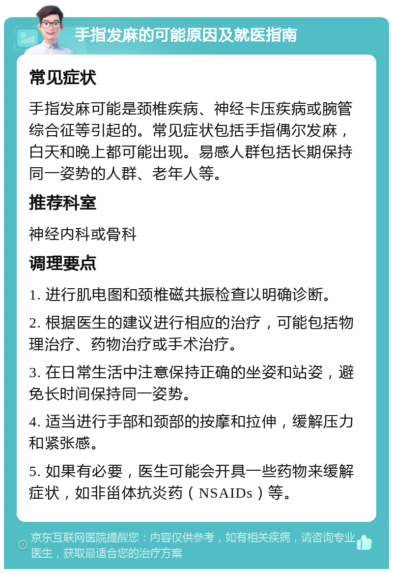 手指发麻的可能原因及就医指南 常见症状 手指发麻可能是颈椎疾病、神经卡压疾病或腕管综合征等引起的。常见症状包括手指偶尔发麻，白天和晚上都可能出现。易感人群包括长期保持同一姿势的人群、老年人等。 推荐科室 神经内科或骨科 调理要点 1. 进行肌电图和颈椎磁共振检查以明确诊断。 2. 根据医生的建议进行相应的治疗，可能包括物理治疗、药物治疗或手术治疗。 3. 在日常生活中注意保持正确的坐姿和站姿，避免长时间保持同一姿势。 4. 适当进行手部和颈部的按摩和拉伸，缓解压力和紧张感。 5. 如果有必要，医生可能会开具一些药物来缓解症状，如非甾体抗炎药（NSAIDs）等。