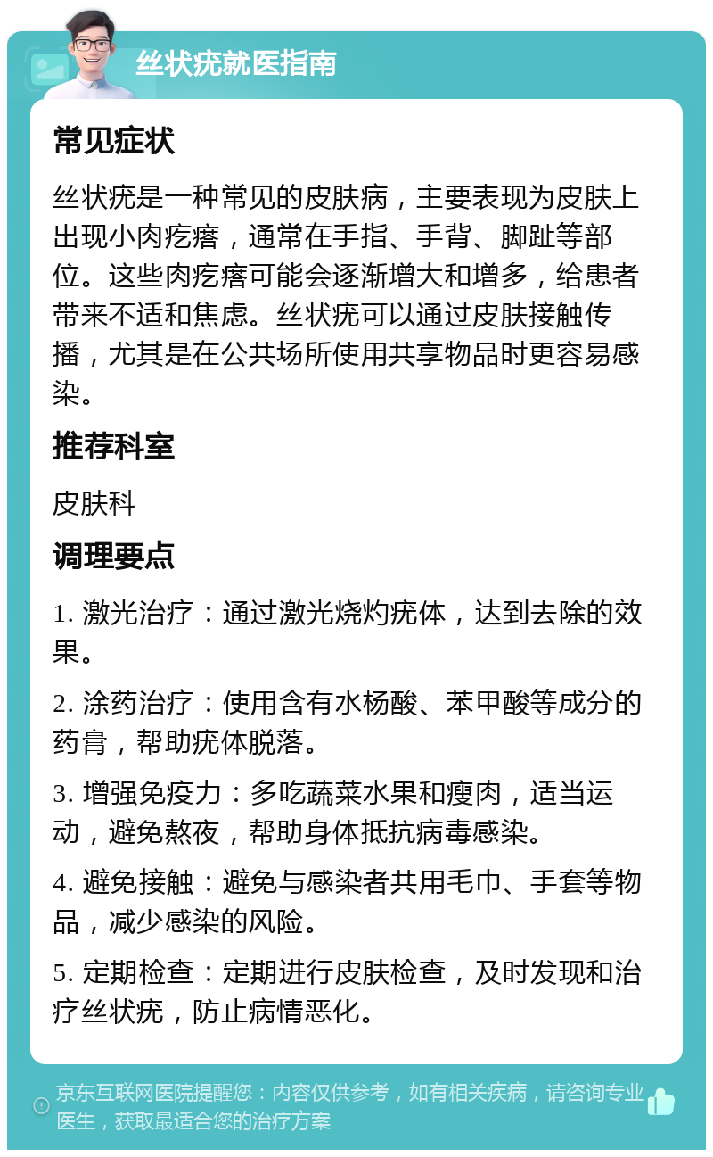 丝状疣就医指南 常见症状 丝状疣是一种常见的皮肤病，主要表现为皮肤上出现小肉疙瘩，通常在手指、手背、脚趾等部位。这些肉疙瘩可能会逐渐增大和增多，给患者带来不适和焦虑。丝状疣可以通过皮肤接触传播，尤其是在公共场所使用共享物品时更容易感染。 推荐科室 皮肤科 调理要点 1. 激光治疗：通过激光烧灼疣体，达到去除的效果。 2. 涂药治疗：使用含有水杨酸、苯甲酸等成分的药膏，帮助疣体脱落。 3. 增强免疫力：多吃蔬菜水果和瘦肉，适当运动，避免熬夜，帮助身体抵抗病毒感染。 4. 避免接触：避免与感染者共用毛巾、手套等物品，减少感染的风险。 5. 定期检查：定期进行皮肤检查，及时发现和治疗丝状疣，防止病情恶化。