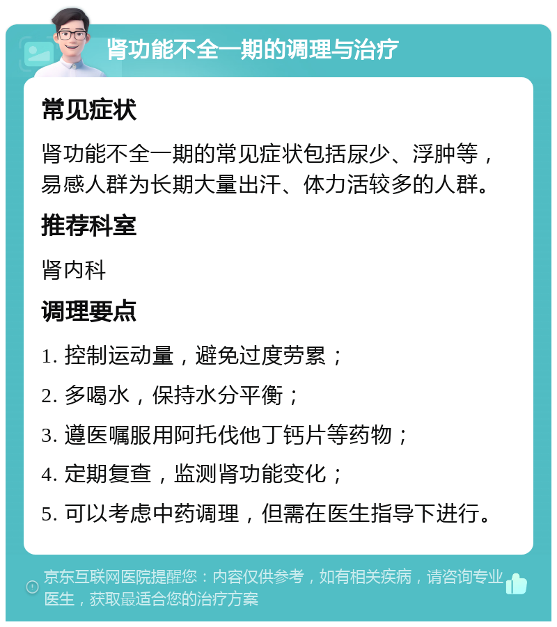 肾功能不全一期的调理与治疗 常见症状 肾功能不全一期的常见症状包括尿少、浮肿等，易感人群为长期大量出汗、体力活较多的人群。 推荐科室 肾内科 调理要点 1. 控制运动量，避免过度劳累； 2. 多喝水，保持水分平衡； 3. 遵医嘱服用阿托伐他丁钙片等药物； 4. 定期复查，监测肾功能变化； 5. 可以考虑中药调理，但需在医生指导下进行。