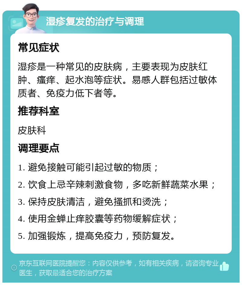 湿疹复发的治疗与调理 常见症状 湿疹是一种常见的皮肤病，主要表现为皮肤红肿、瘙痒、起水泡等症状。易感人群包括过敏体质者、免疫力低下者等。 推荐科室 皮肤科 调理要点 1. 避免接触可能引起过敏的物质； 2. 饮食上忌辛辣刺激食物，多吃新鲜蔬菜水果； 3. 保持皮肤清洁，避免搔抓和烫洗； 4. 使用金蝉止痒胶囊等药物缓解症状； 5. 加强锻炼，提高免疫力，预防复发。