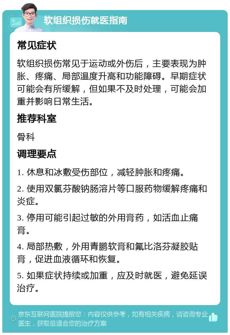 软组织损伤就医指南 常见症状 软组织损伤常见于运动或外伤后，主要表现为肿胀、疼痛、局部温度升高和功能障碍。早期症状可能会有所缓解，但如果不及时处理，可能会加重并影响日常生活。 推荐科室 骨科 调理要点 1. 休息和冰敷受伤部位，减轻肿胀和疼痛。 2. 使用双氯芬酸钠肠溶片等口服药物缓解疼痛和炎症。 3. 停用可能引起过敏的外用膏药，如活血止痛膏。 4. 局部热敷，外用青鹏软膏和氟比洛芬凝胶贴膏，促进血液循环和恢复。 5. 如果症状持续或加重，应及时就医，避免延误治疗。