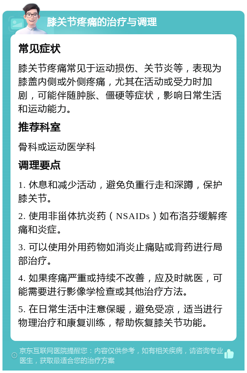 膝关节疼痛的治疗与调理 常见症状 膝关节疼痛常见于运动损伤、关节炎等，表现为膝盖内侧或外侧疼痛，尤其在活动或受力时加剧，可能伴随肿胀、僵硬等症状，影响日常生活和运动能力。 推荐科室 骨科或运动医学科 调理要点 1. 休息和减少活动，避免负重行走和深蹲，保护膝关节。 2. 使用非甾体抗炎药（NSAIDs）如布洛芬缓解疼痛和炎症。 3. 可以使用外用药物如消炎止痛贴或膏药进行局部治疗。 4. 如果疼痛严重或持续不改善，应及时就医，可能需要进行影像学检查或其他治疗方法。 5. 在日常生活中注意保暖，避免受凉，适当进行物理治疗和康复训练，帮助恢复膝关节功能。