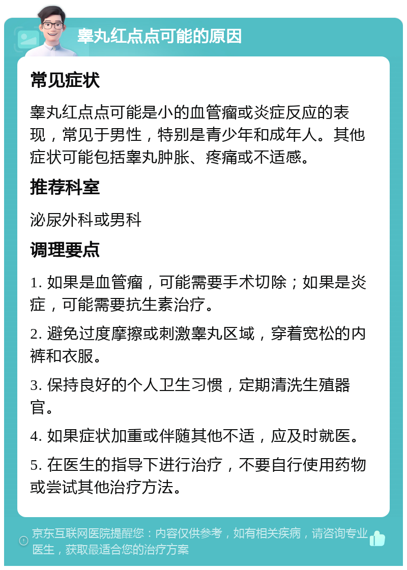 睾丸红点点可能的原因 常见症状 睾丸红点点可能是小的血管瘤或炎症反应的表现，常见于男性，特别是青少年和成年人。其他症状可能包括睾丸肿胀、疼痛或不适感。 推荐科室 泌尿外科或男科 调理要点 1. 如果是血管瘤，可能需要手术切除；如果是炎症，可能需要抗生素治疗。 2. 避免过度摩擦或刺激睾丸区域，穿着宽松的内裤和衣服。 3. 保持良好的个人卫生习惯，定期清洗生殖器官。 4. 如果症状加重或伴随其他不适，应及时就医。 5. 在医生的指导下进行治疗，不要自行使用药物或尝试其他治疗方法。