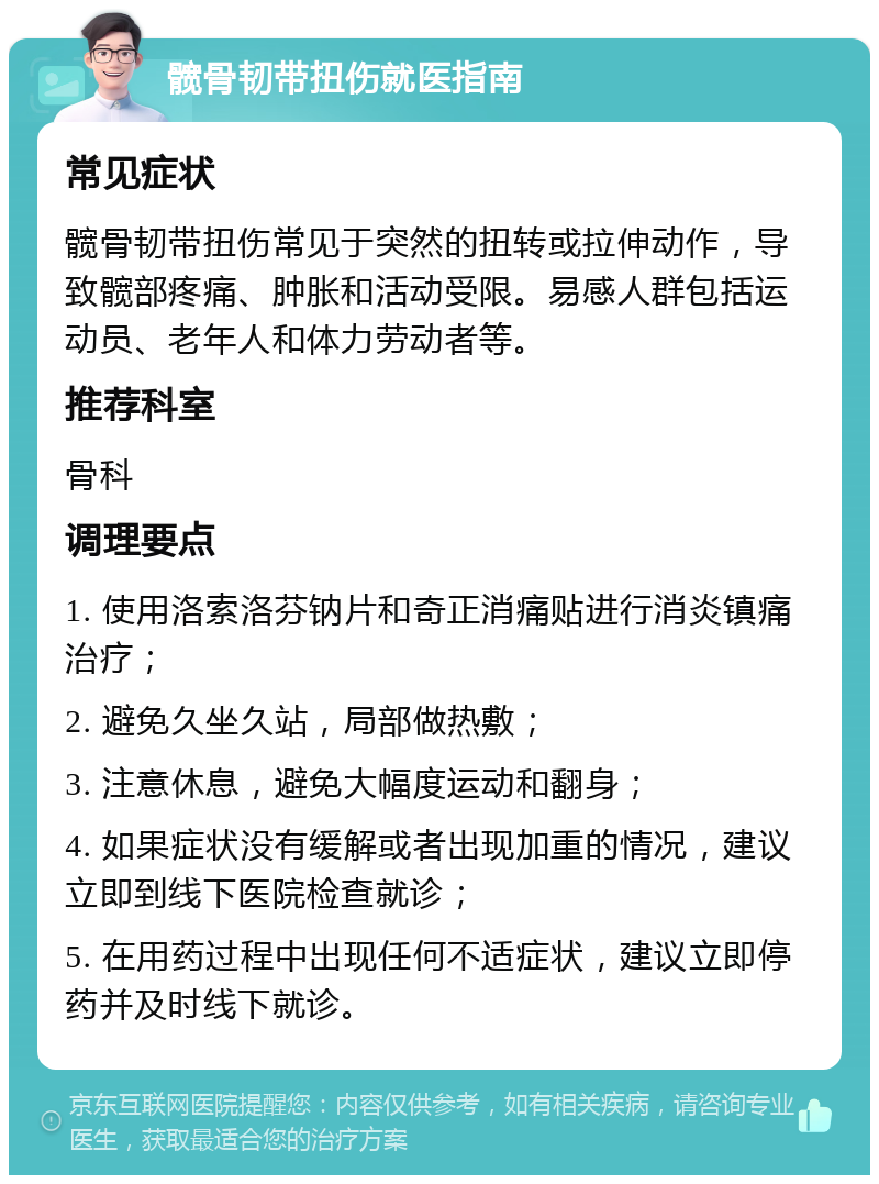 髋骨韧带扭伤就医指南 常见症状 髋骨韧带扭伤常见于突然的扭转或拉伸动作，导致髋部疼痛、肿胀和活动受限。易感人群包括运动员、老年人和体力劳动者等。 推荐科室 骨科 调理要点 1. 使用洛索洛芬钠片和奇正消痛贴进行消炎镇痛治疗； 2. 避免久坐久站，局部做热敷； 3. 注意休息，避免大幅度运动和翻身； 4. 如果症状没有缓解或者出现加重的情况，建议立即到线下医院检查就诊； 5. 在用药过程中出现任何不适症状，建议立即停药并及时线下就诊。