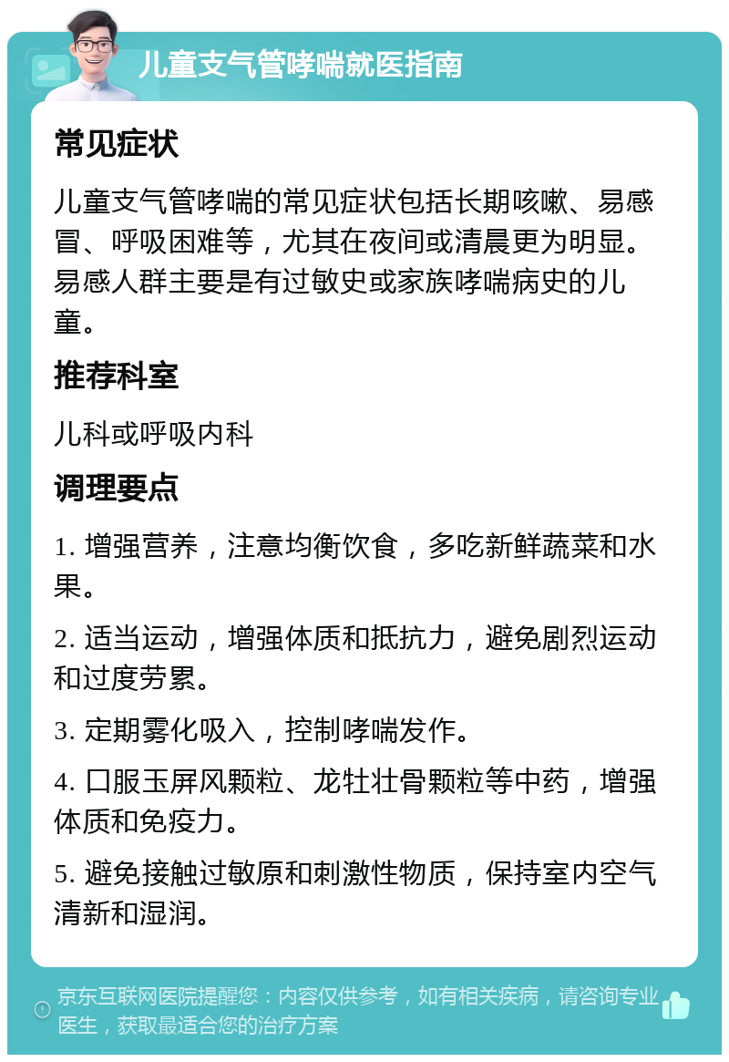 儿童支气管哮喘就医指南 常见症状 儿童支气管哮喘的常见症状包括长期咳嗽、易感冒、呼吸困难等，尤其在夜间或清晨更为明显。易感人群主要是有过敏史或家族哮喘病史的儿童。 推荐科室 儿科或呼吸内科 调理要点 1. 增强营养，注意均衡饮食，多吃新鲜蔬菜和水果。 2. 适当运动，增强体质和抵抗力，避免剧烈运动和过度劳累。 3. 定期雾化吸入，控制哮喘发作。 4. 口服玉屏风颗粒、龙牡壮骨颗粒等中药，增强体质和免疫力。 5. 避免接触过敏原和刺激性物质，保持室内空气清新和湿润。