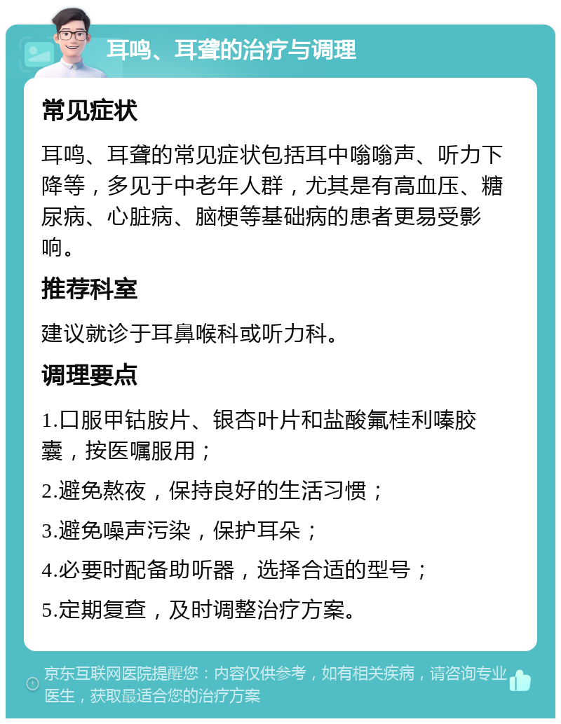 耳鸣、耳聋的治疗与调理 常见症状 耳鸣、耳聋的常见症状包括耳中嗡嗡声、听力下降等，多见于中老年人群，尤其是有高血压、糖尿病、心脏病、脑梗等基础病的患者更易受影响。 推荐科室 建议就诊于耳鼻喉科或听力科。 调理要点 1.口服甲钴胺片、银杏叶片和盐酸氟桂利嗪胶囊，按医嘱服用； 2.避免熬夜，保持良好的生活习惯； 3.避免噪声污染，保护耳朵； 4.必要时配备助听器，选择合适的型号； 5.定期复查，及时调整治疗方案。