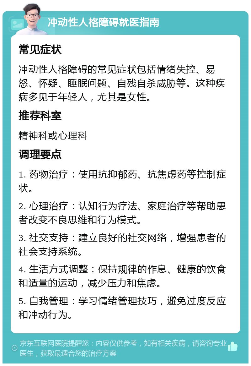 冲动性人格障碍就医指南 常见症状 冲动性人格障碍的常见症状包括情绪失控、易怒、怀疑、睡眠问题、自残自杀威胁等。这种疾病多见于年轻人，尤其是女性。 推荐科室 精神科或心理科 调理要点 1. 药物治疗：使用抗抑郁药、抗焦虑药等控制症状。 2. 心理治疗：认知行为疗法、家庭治疗等帮助患者改变不良思维和行为模式。 3. 社交支持：建立良好的社交网络，增强患者的社会支持系统。 4. 生活方式调整：保持规律的作息、健康的饮食和适量的运动，减少压力和焦虑。 5. 自我管理：学习情绪管理技巧，避免过度反应和冲动行为。