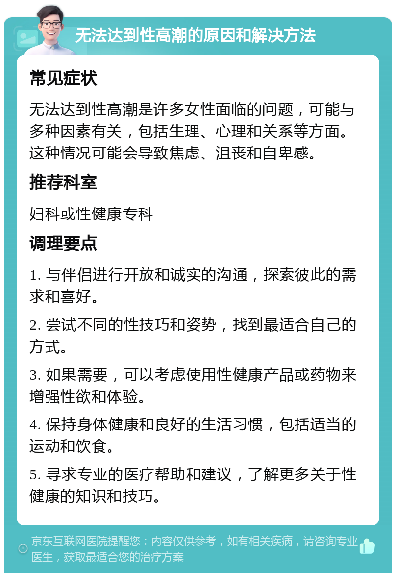 无法达到性高潮的原因和解决方法 常见症状 无法达到性高潮是许多女性面临的问题，可能与多种因素有关，包括生理、心理和关系等方面。这种情况可能会导致焦虑、沮丧和自卑感。 推荐科室 妇科或性健康专科 调理要点 1. 与伴侣进行开放和诚实的沟通，探索彼此的需求和喜好。 2. 尝试不同的性技巧和姿势，找到最适合自己的方式。 3. 如果需要，可以考虑使用性健康产品或药物来增强性欲和体验。 4. 保持身体健康和良好的生活习惯，包括适当的运动和饮食。 5. 寻求专业的医疗帮助和建议，了解更多关于性健康的知识和技巧。