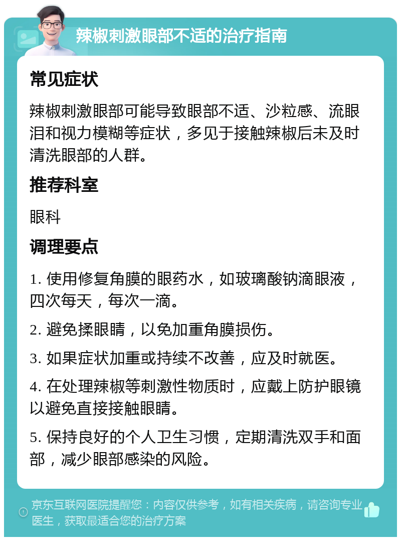 辣椒刺激眼部不适的治疗指南 常见症状 辣椒刺激眼部可能导致眼部不适、沙粒感、流眼泪和视力模糊等症状，多见于接触辣椒后未及时清洗眼部的人群。 推荐科室 眼科 调理要点 1. 使用修复角膜的眼药水，如玻璃酸钠滴眼液，四次每天，每次一滴。 2. 避免揉眼睛，以免加重角膜损伤。 3. 如果症状加重或持续不改善，应及时就医。 4. 在处理辣椒等刺激性物质时，应戴上防护眼镜以避免直接接触眼睛。 5. 保持良好的个人卫生习惯，定期清洗双手和面部，减少眼部感染的风险。