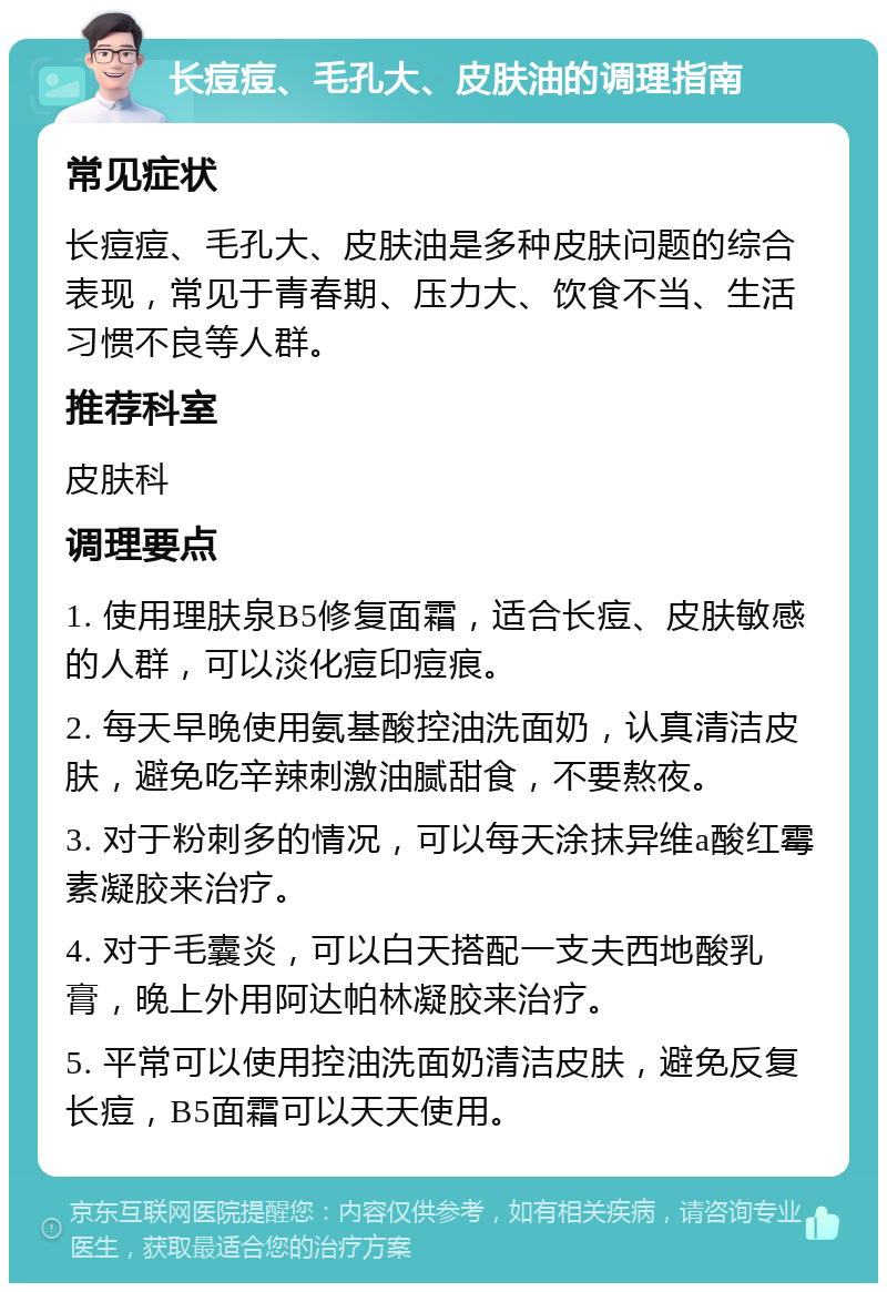 长痘痘、毛孔大、皮肤油的调理指南 常见症状 长痘痘、毛孔大、皮肤油是多种皮肤问题的综合表现，常见于青春期、压力大、饮食不当、生活习惯不良等人群。 推荐科室 皮肤科 调理要点 1. 使用理肤泉B5修复面霜，适合长痘、皮肤敏感的人群，可以淡化痘印痘痕。 2. 每天早晚使用氨基酸控油洗面奶，认真清洁皮肤，避免吃辛辣刺激油腻甜食，不要熬夜。 3. 对于粉刺多的情况，可以每天涂抹异维a酸红霉素凝胶来治疗。 4. 对于毛囊炎，可以白天搭配一支夫西地酸乳膏，晚上外用阿达帕林凝胶来治疗。 5. 平常可以使用控油洗面奶清洁皮肤，避免反复长痘，B5面霜可以天天使用。