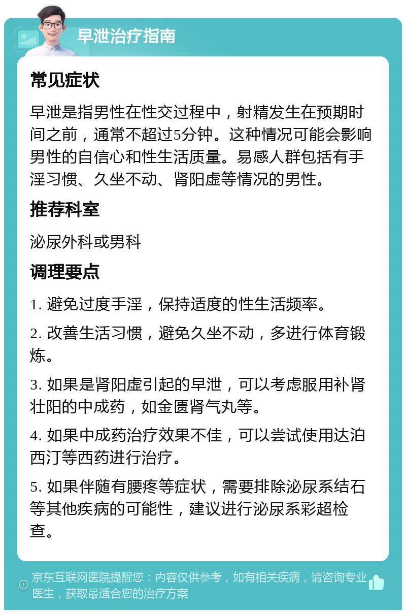 早泄治疗指南 常见症状 早泄是指男性在性交过程中，射精发生在预期时间之前，通常不超过5分钟。这种情况可能会影响男性的自信心和性生活质量。易感人群包括有手淫习惯、久坐不动、肾阳虚等情况的男性。 推荐科室 泌尿外科或男科 调理要点 1. 避免过度手淫，保持适度的性生活频率。 2. 改善生活习惯，避免久坐不动，多进行体育锻炼。 3. 如果是肾阳虚引起的早泄，可以考虑服用补肾壮阳的中成药，如金匮肾气丸等。 4. 如果中成药治疗效果不佳，可以尝试使用达泊西汀等西药进行治疗。 5. 如果伴随有腰疼等症状，需要排除泌尿系结石等其他疾病的可能性，建议进行泌尿系彩超检查。