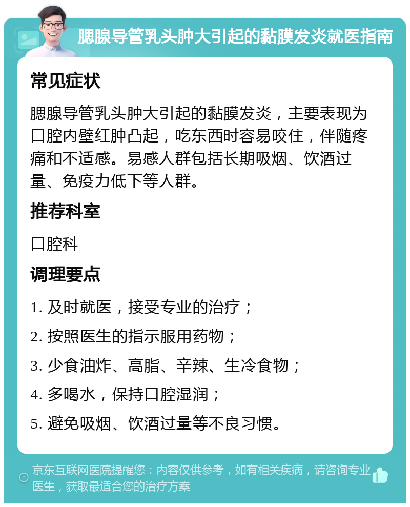 腮腺导管乳头肿大引起的黏膜发炎就医指南 常见症状 腮腺导管乳头肿大引起的黏膜发炎，主要表现为口腔内壁红肿凸起，吃东西时容易咬住，伴随疼痛和不适感。易感人群包括长期吸烟、饮酒过量、免疫力低下等人群。 推荐科室 口腔科 调理要点 1. 及时就医，接受专业的治疗； 2. 按照医生的指示服用药物； 3. 少食油炸、高脂、辛辣、生冷食物； 4. 多喝水，保持口腔湿润； 5. 避免吸烟、饮酒过量等不良习惯。