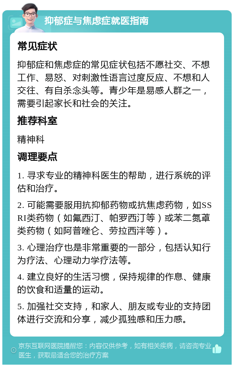 抑郁症与焦虑症就医指南 常见症状 抑郁症和焦虑症的常见症状包括不愿社交、不想工作、易怒、对刺激性语言过度反应、不想和人交往、有自杀念头等。青少年是易感人群之一，需要引起家长和社会的关注。 推荐科室 精神科 调理要点 1. 寻求专业的精神科医生的帮助，进行系统的评估和治疗。 2. 可能需要服用抗抑郁药物或抗焦虑药物，如SSRI类药物（如氟西汀、帕罗西汀等）或苯二氮䓬类药物（如阿普唑仑、劳拉西泮等）。 3. 心理治疗也是非常重要的一部分，包括认知行为疗法、心理动力学疗法等。 4. 建立良好的生活习惯，保持规律的作息、健康的饮食和适量的运动。 5. 加强社交支持，和家人、朋友或专业的支持团体进行交流和分享，减少孤独感和压力感。