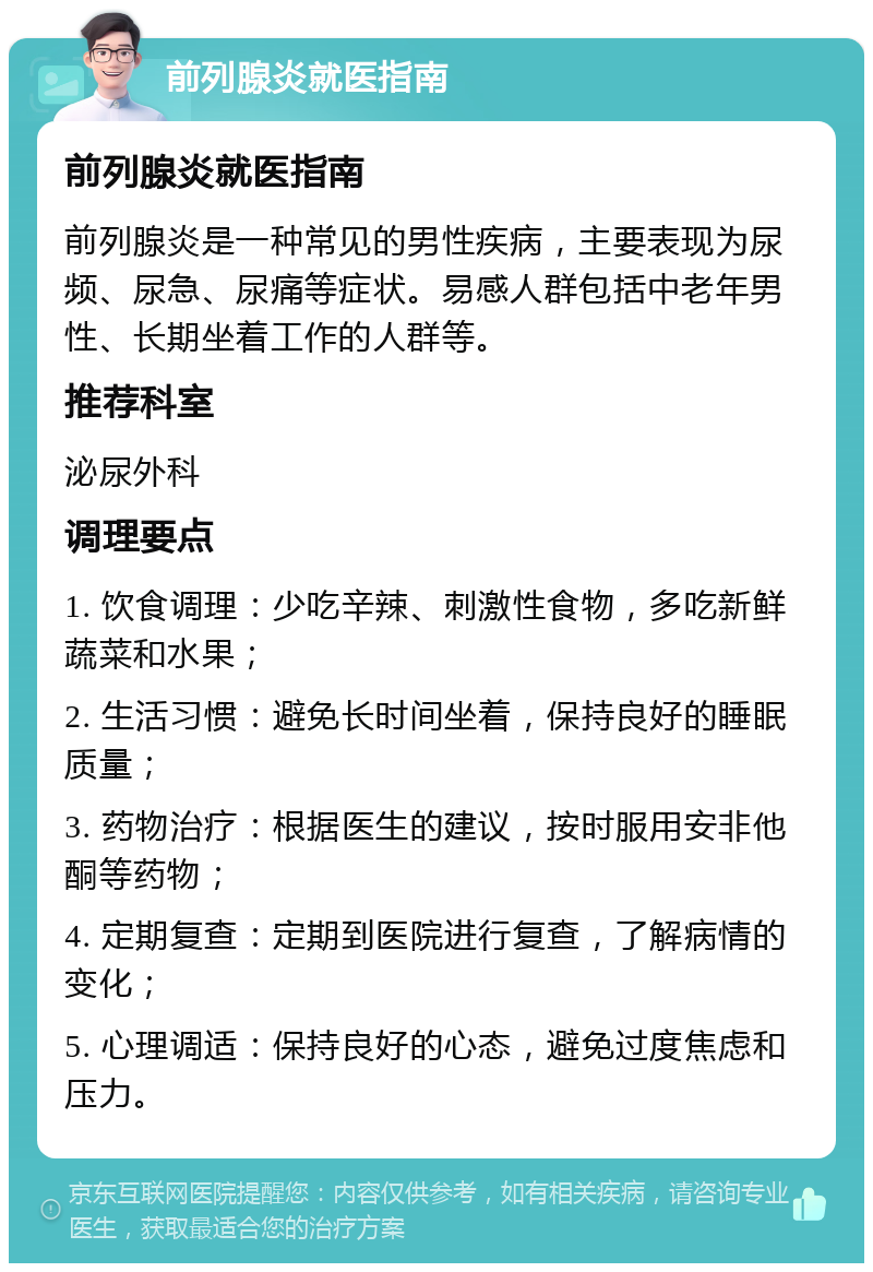 前列腺炎就医指南 前列腺炎就医指南 前列腺炎是一种常见的男性疾病，主要表现为尿频、尿急、尿痛等症状。易感人群包括中老年男性、长期坐着工作的人群等。 推荐科室 泌尿外科 调理要点 1. 饮食调理：少吃辛辣、刺激性食物，多吃新鲜蔬菜和水果； 2. 生活习惯：避免长时间坐着，保持良好的睡眠质量； 3. 药物治疗：根据医生的建议，按时服用安非他酮等药物； 4. 定期复查：定期到医院进行复查，了解病情的变化； 5. 心理调适：保持良好的心态，避免过度焦虑和压力。