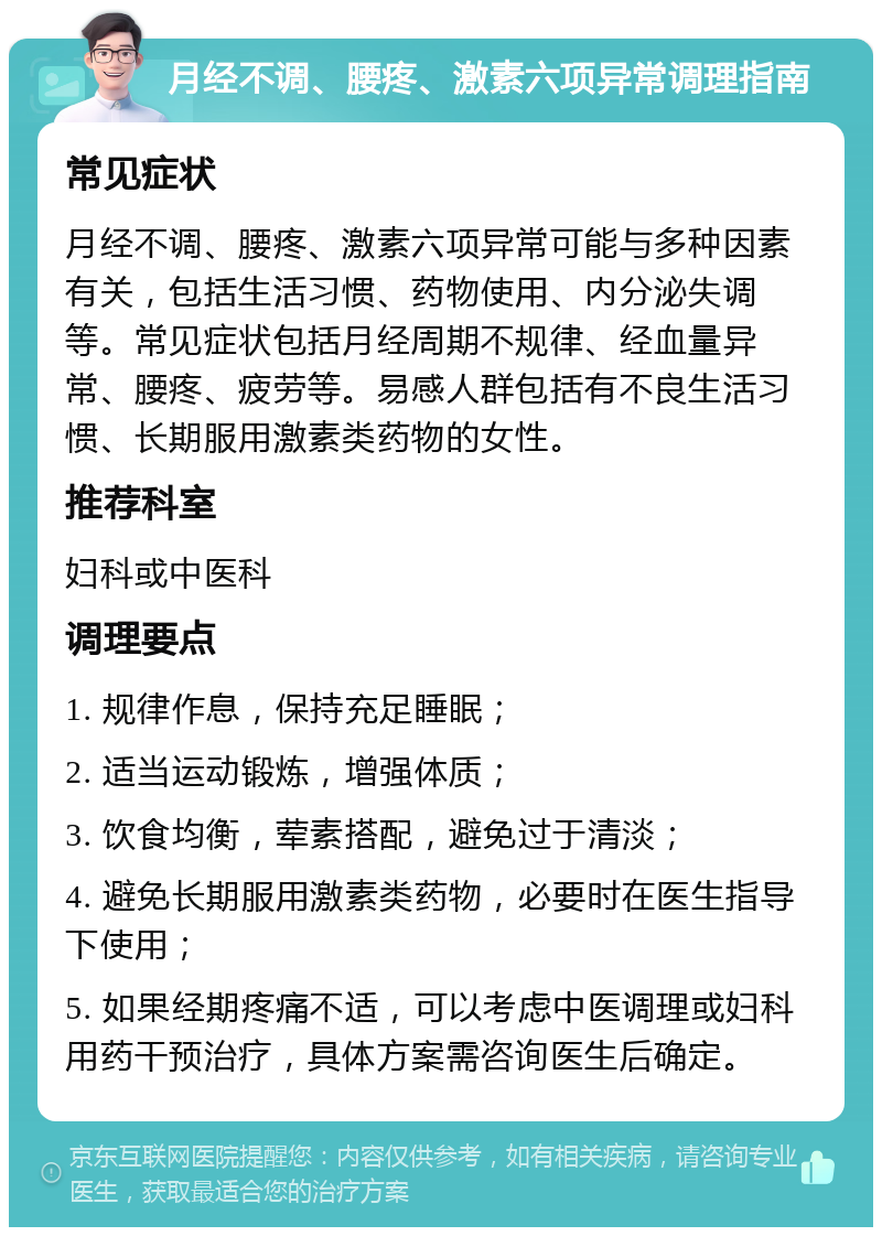 月经不调、腰疼、激素六项异常调理指南 常见症状 月经不调、腰疼、激素六项异常可能与多种因素有关，包括生活习惯、药物使用、内分泌失调等。常见症状包括月经周期不规律、经血量异常、腰疼、疲劳等。易感人群包括有不良生活习惯、长期服用激素类药物的女性。 推荐科室 妇科或中医科 调理要点 1. 规律作息，保持充足睡眠； 2. 适当运动锻炼，增强体质； 3. 饮食均衡，荤素搭配，避免过于清淡； 4. 避免长期服用激素类药物，必要时在医生指导下使用； 5. 如果经期疼痛不适，可以考虑中医调理或妇科用药干预治疗，具体方案需咨询医生后确定。