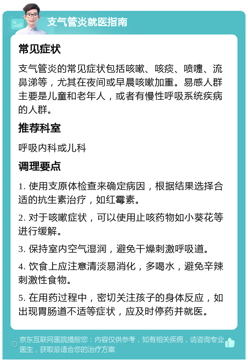 支气管炎就医指南 常见症状 支气管炎的常见症状包括咳嗽、咳痰、喷嚏、流鼻涕等，尤其在夜间或早晨咳嗽加重。易感人群主要是儿童和老年人，或者有慢性呼吸系统疾病的人群。 推荐科室 呼吸内科或儿科 调理要点 1. 使用支原体检查来确定病因，根据结果选择合适的抗生素治疗，如红霉素。 2. 对于咳嗽症状，可以使用止咳药物如小葵花等进行缓解。 3. 保持室内空气湿润，避免干燥刺激呼吸道。 4. 饮食上应注意清淡易消化，多喝水，避免辛辣刺激性食物。 5. 在用药过程中，密切关注孩子的身体反应，如出现胃肠道不适等症状，应及时停药并就医。