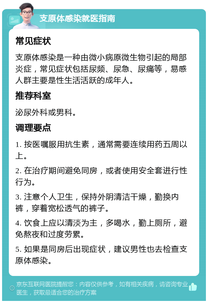 支原体感染就医指南 常见症状 支原体感染是一种由微小病原微生物引起的局部炎症，常见症状包括尿频、尿急、尿痛等，易感人群主要是性生活活跃的成年人。 推荐科室 泌尿外科或男科。 调理要点 1. 按医嘱服用抗生素，通常需要连续用药五周以上。 2. 在治疗期间避免同房，或者使用安全套进行性行为。 3. 注意个人卫生，保持外阴清洁干燥，勤换内裤，穿着宽松透气的裤子。 4. 饮食上应以清淡为主，多喝水，勤上厕所，避免熬夜和过度劳累。 5. 如果是同房后出现症状，建议男性也去检查支原体感染。