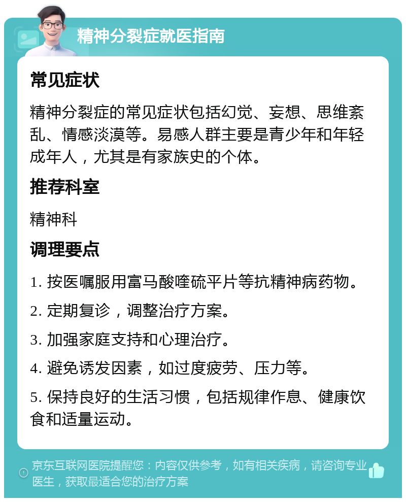 精神分裂症就医指南 常见症状 精神分裂症的常见症状包括幻觉、妄想、思维紊乱、情感淡漠等。易感人群主要是青少年和年轻成年人，尤其是有家族史的个体。 推荐科室 精神科 调理要点 1. 按医嘱服用富马酸喹硫平片等抗精神病药物。 2. 定期复诊，调整治疗方案。 3. 加强家庭支持和心理治疗。 4. 避免诱发因素，如过度疲劳、压力等。 5. 保持良好的生活习惯，包括规律作息、健康饮食和适量运动。