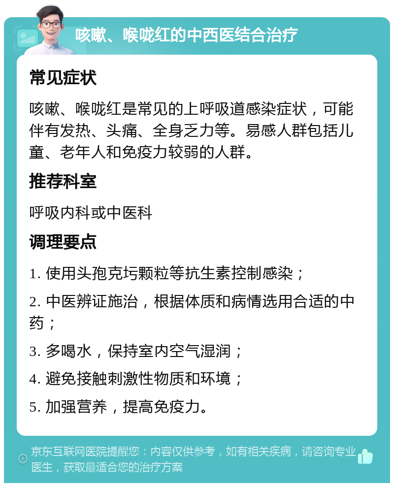 咳嗽、喉咙红的中西医结合治疗 常见症状 咳嗽、喉咙红是常见的上呼吸道感染症状，可能伴有发热、头痛、全身乏力等。易感人群包括儿童、老年人和免疫力较弱的人群。 推荐科室 呼吸内科或中医科 调理要点 1. 使用头孢克圬颗粒等抗生素控制感染； 2. 中医辨证施治，根据体质和病情选用合适的中药； 3. 多喝水，保持室内空气湿润； 4. 避免接触刺激性物质和环境； 5. 加强营养，提高免疫力。