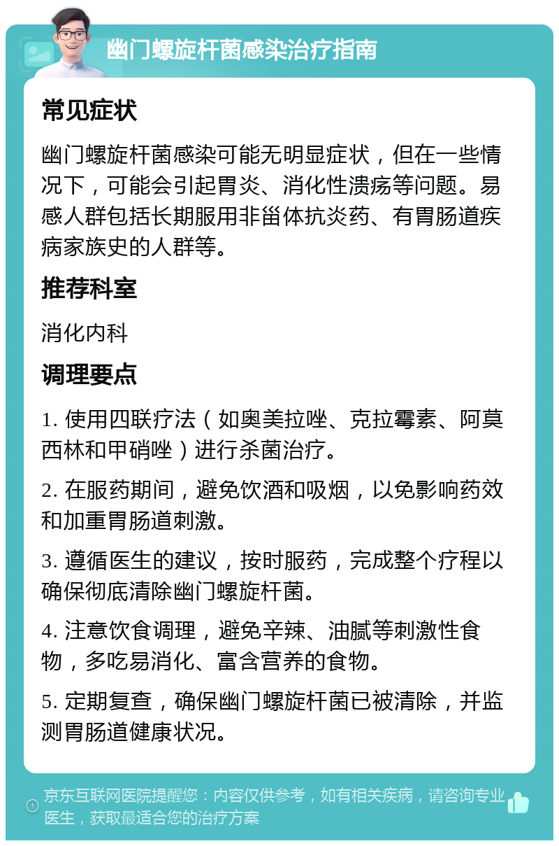 幽门螺旋杆菌感染治疗指南 常见症状 幽门螺旋杆菌感染可能无明显症状，但在一些情况下，可能会引起胃炎、消化性溃疡等问题。易感人群包括长期服用非甾体抗炎药、有胃肠道疾病家族史的人群等。 推荐科室 消化内科 调理要点 1. 使用四联疗法（如奥美拉唑、克拉霉素、阿莫西林和甲硝唑）进行杀菌治疗。 2. 在服药期间，避免饮酒和吸烟，以免影响药效和加重胃肠道刺激。 3. 遵循医生的建议，按时服药，完成整个疗程以确保彻底清除幽门螺旋杆菌。 4. 注意饮食调理，避免辛辣、油腻等刺激性食物，多吃易消化、富含营养的食物。 5. 定期复查，确保幽门螺旋杆菌已被清除，并监测胃肠道健康状况。