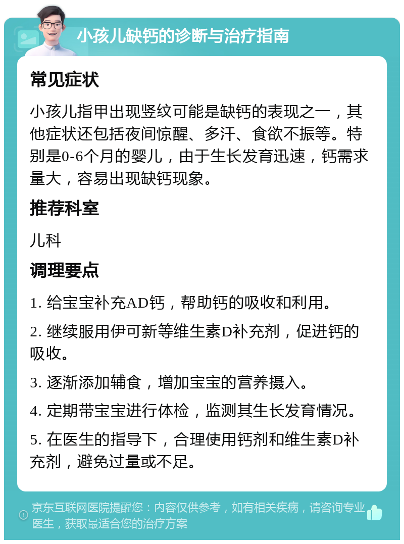 小孩儿缺钙的诊断与治疗指南 常见症状 小孩儿指甲出现竖纹可能是缺钙的表现之一，其他症状还包括夜间惊醒、多汗、食欲不振等。特别是0-6个月的婴儿，由于生长发育迅速，钙需求量大，容易出现缺钙现象。 推荐科室 儿科 调理要点 1. 给宝宝补充AD钙，帮助钙的吸收和利用。 2. 继续服用伊可新等维生素D补充剂，促进钙的吸收。 3. 逐渐添加辅食，增加宝宝的营养摄入。 4. 定期带宝宝进行体检，监测其生长发育情况。 5. 在医生的指导下，合理使用钙剂和维生素D补充剂，避免过量或不足。