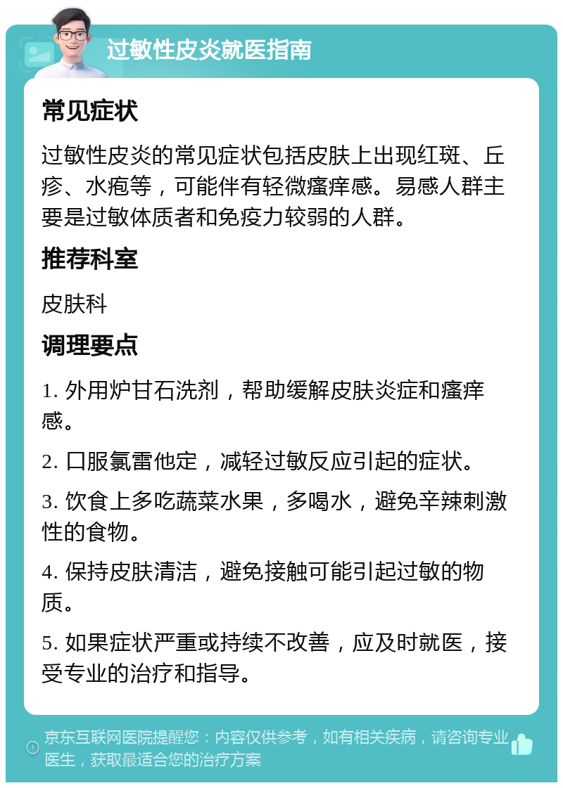 过敏性皮炎就医指南 常见症状 过敏性皮炎的常见症状包括皮肤上出现红斑、丘疹、水疱等，可能伴有轻微瘙痒感。易感人群主要是过敏体质者和免疫力较弱的人群。 推荐科室 皮肤科 调理要点 1. 外用炉甘石洗剂，帮助缓解皮肤炎症和瘙痒感。 2. 口服氯雷他定，减轻过敏反应引起的症状。 3. 饮食上多吃蔬菜水果，多喝水，避免辛辣刺激性的食物。 4. 保持皮肤清洁，避免接触可能引起过敏的物质。 5. 如果症状严重或持续不改善，应及时就医，接受专业的治疗和指导。