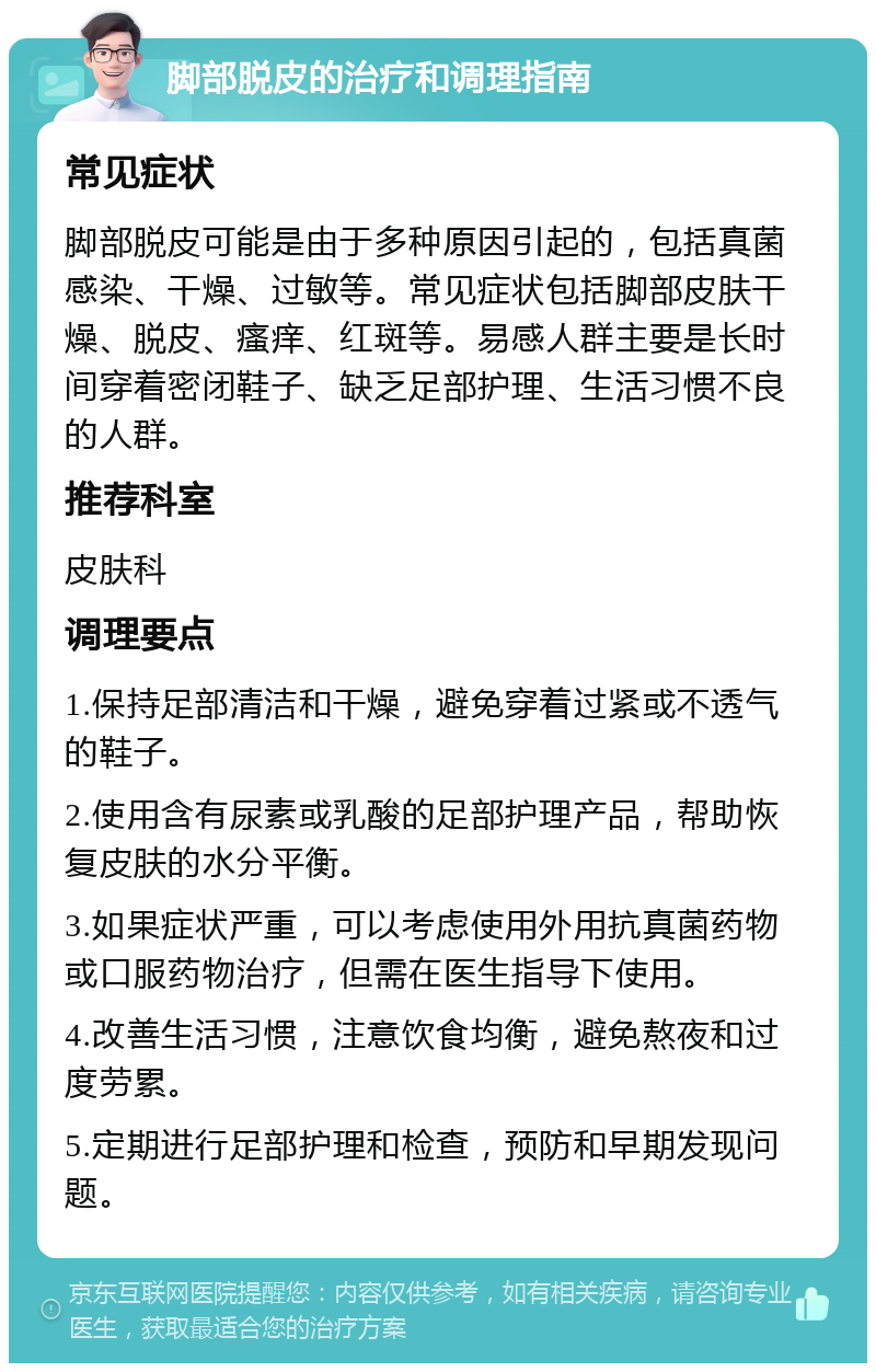 脚部脱皮的治疗和调理指南 常见症状 脚部脱皮可能是由于多种原因引起的，包括真菌感染、干燥、过敏等。常见症状包括脚部皮肤干燥、脱皮、瘙痒、红斑等。易感人群主要是长时间穿着密闭鞋子、缺乏足部护理、生活习惯不良的人群。 推荐科室 皮肤科 调理要点 1.保持足部清洁和干燥，避免穿着过紧或不透气的鞋子。 2.使用含有尿素或乳酸的足部护理产品，帮助恢复皮肤的水分平衡。 3.如果症状严重，可以考虑使用外用抗真菌药物或口服药物治疗，但需在医生指导下使用。 4.改善生活习惯，注意饮食均衡，避免熬夜和过度劳累。 5.定期进行足部护理和检查，预防和早期发现问题。