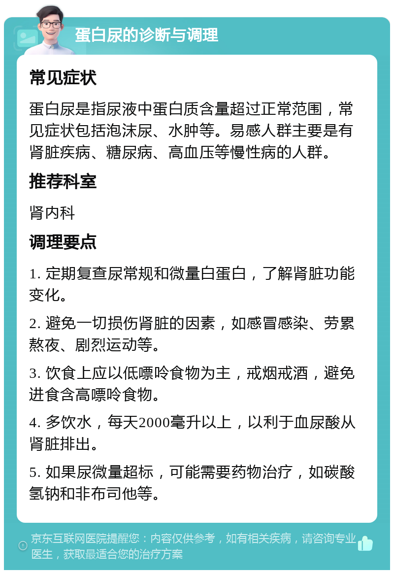 蛋白尿的诊断与调理 常见症状 蛋白尿是指尿液中蛋白质含量超过正常范围，常见症状包括泡沫尿、水肿等。易感人群主要是有肾脏疾病、糖尿病、高血压等慢性病的人群。 推荐科室 肾内科 调理要点 1. 定期复查尿常规和微量白蛋白，了解肾脏功能变化。 2. 避免一切损伤肾脏的因素，如感冒感染、劳累熬夜、剧烈运动等。 3. 饮食上应以低嘌呤食物为主，戒烟戒酒，避免进食含高嘌呤食物。 4. 多饮水，每天2000毫升以上，以利于血尿酸从肾脏排出。 5. 如果尿微量超标，可能需要药物治疗，如碳酸氢钠和非布司他等。