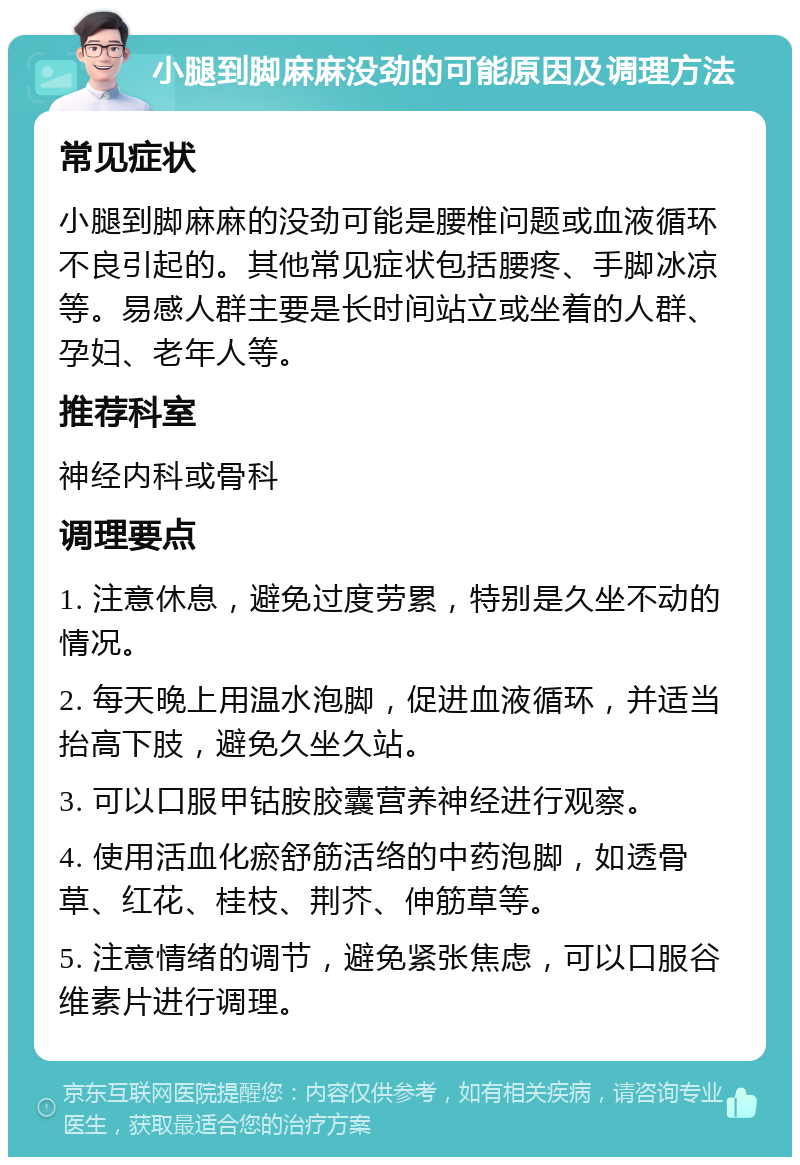 小腿到脚麻麻没劲的可能原因及调理方法 常见症状 小腿到脚麻麻的没劲可能是腰椎问题或血液循环不良引起的。其他常见症状包括腰疼、手脚冰凉等。易感人群主要是长时间站立或坐着的人群、孕妇、老年人等。 推荐科室 神经内科或骨科 调理要点 1. 注意休息，避免过度劳累，特别是久坐不动的情况。 2. 每天晚上用温水泡脚，促进血液循环，并适当抬高下肢，避免久坐久站。 3. 可以口服甲钴胺胶囊营养神经进行观察。 4. 使用活血化瘀舒筋活络的中药泡脚，如透骨草、红花、桂枝、荆芥、伸筋草等。 5. 注意情绪的调节，避免紧张焦虑，可以口服谷维素片进行调理。