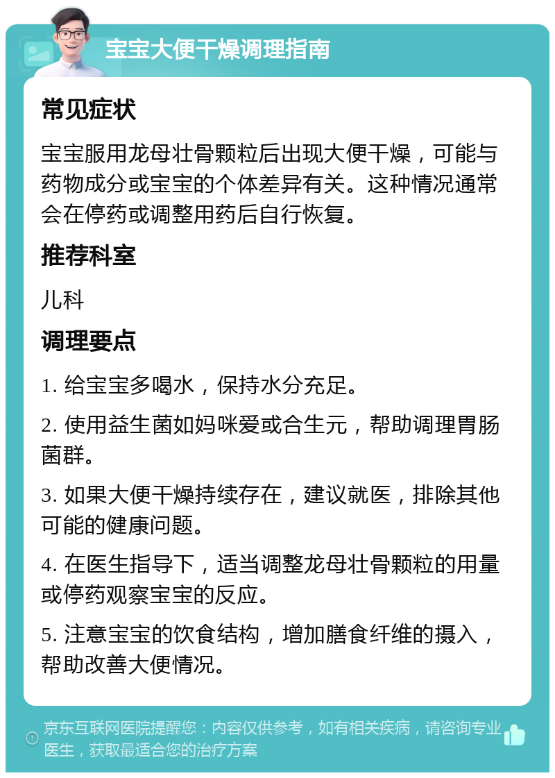 宝宝大便干燥调理指南 常见症状 宝宝服用龙母壮骨颗粒后出现大便干燥，可能与药物成分或宝宝的个体差异有关。这种情况通常会在停药或调整用药后自行恢复。 推荐科室 儿科 调理要点 1. 给宝宝多喝水，保持水分充足。 2. 使用益生菌如妈咪爱或合生元，帮助调理胃肠菌群。 3. 如果大便干燥持续存在，建议就医，排除其他可能的健康问题。 4. 在医生指导下，适当调整龙母壮骨颗粒的用量或停药观察宝宝的反应。 5. 注意宝宝的饮食结构，增加膳食纤维的摄入，帮助改善大便情况。