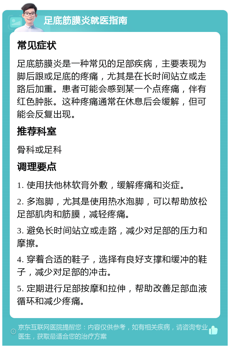 足底筋膜炎就医指南 常见症状 足底筋膜炎是一种常见的足部疾病，主要表现为脚后跟或足底的疼痛，尤其是在长时间站立或走路后加重。患者可能会感到某一个点疼痛，伴有红色肿胀。这种疼痛通常在休息后会缓解，但可能会反复出现。 推荐科室 骨科或足科 调理要点 1. 使用扶他林软膏外敷，缓解疼痛和炎症。 2. 多泡脚，尤其是使用热水泡脚，可以帮助放松足部肌肉和筋膜，减轻疼痛。 3. 避免长时间站立或走路，减少对足部的压力和摩擦。 4. 穿着合适的鞋子，选择有良好支撑和缓冲的鞋子，减少对足部的冲击。 5. 定期进行足部按摩和拉伸，帮助改善足部血液循环和减少疼痛。